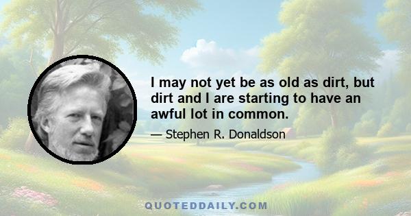 I may not yet be as old as dirt, but dirt and I are starting to have an awful lot in common.