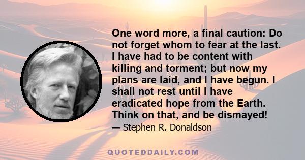 One word more, a final caution: Do not forget whom to fear at the last. I have had to be content with killing and torment; but now my plans are laid, and I have begun. I shall not rest until I have eradicated hope from