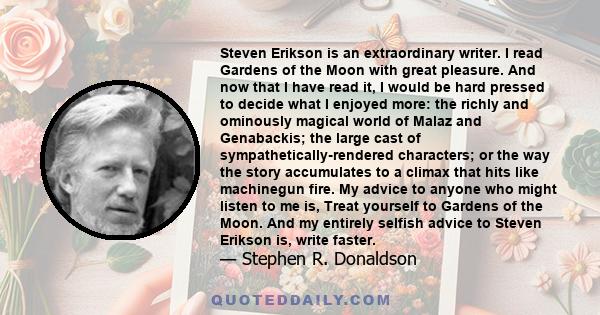 Steven Erikson is an extraordinary writer. I read Gardens of the Moon with great pleasure. And now that I have read it, I would be hard pressed to decide what I enjoyed more: the richly and ominously magical world of