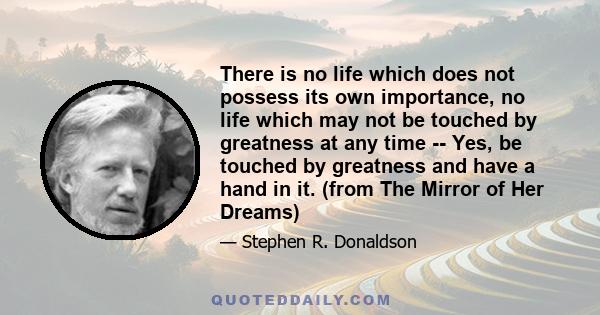 There is no life which does not possess its own importance, no life which may not be touched by greatness at any time -- Yes, be touched by greatness and have a hand in it. (from The Mirror of Her Dreams)