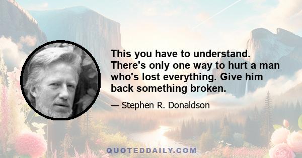 This you have to understand. There's only one way to hurt a man who's lost everything. Give him back something broken.