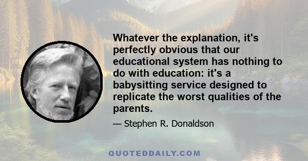 Whatever the explanation, it's perfectly obvious that our educational system has nothing to do with education: it's a babysitting service designed to replicate the worst qualities of the parents.