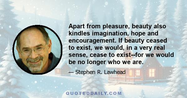 Apart from pleasure, beauty also kindles imagination, hope and encouragement. If beauty ceased to exist, we would, in a very real sense, cease to exist--for we would be no longer who we are.