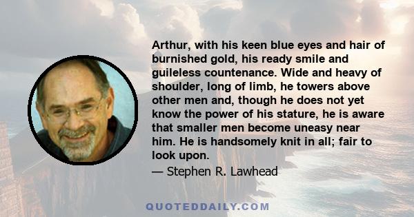 Arthur, with his keen blue eyes and hair of burnished gold, his ready smile and guileless countenance. Wide and heavy of shoulder, long of limb, he towers above other men and, though he does not yet know the power of