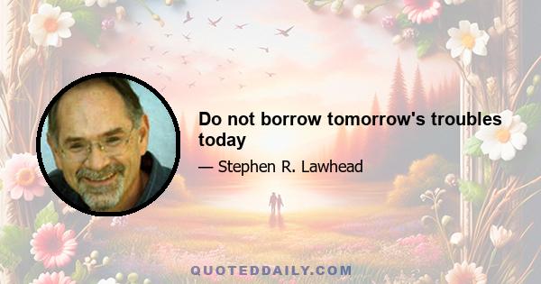 Do not borrow tomorrow's troubles today