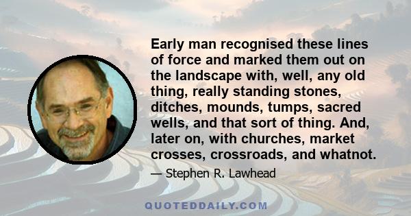 Early man recognised these lines of force and marked them out on the landscape with, well, any old thing, really standing stones, ditches, mounds, tumps, sacred wells, and that sort of thing. And, later on, with