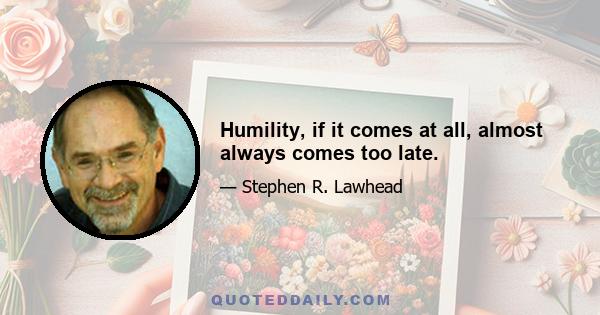 Humility, if it comes at all, almost always comes too late.