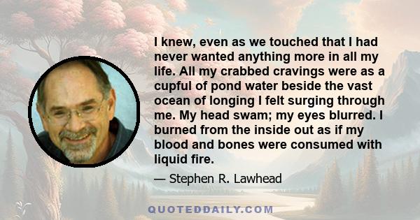 I knew, even as we touched that I had never wanted anything more in all my life. All my crabbed cravings were as a cupful of pond water beside the vast ocean of longing I felt surging through me. My head swam; my eyes