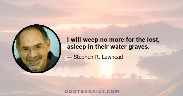 I will weep no more for the lost, asleep in their water graves.