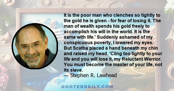 It is the poor man who clenches so tightly to the gold he is given - for fear of losing it. The man of wealth spends his gold freely to accomplish his will in the world. It is the same with life.' Suddenly ashamed of my 