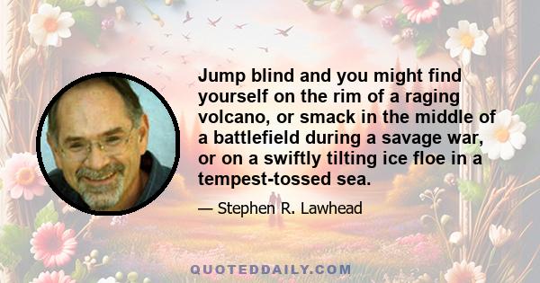 Jump blind and you might find yourself on the rim of a raging volcano, or smack in the middle of a battlefield during a savage war, or on a swiftly tilting ice floe in a tempest-tossed sea.