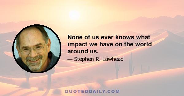 None of us ever knows what impact we have on the world around us.