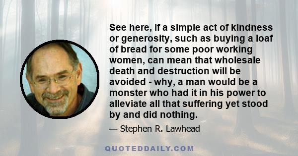 See here, if a simple act of kindness or generosity, such as buying a loaf of bread for some poor working women, can mean that wholesale death and destruction will be avoided - why, a man would be a monster who had it