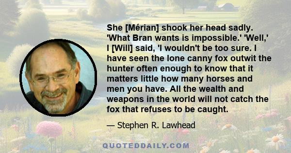 She [Mérian] shook her head sadly. 'What Bran wants is impossible.' 'Well,' I [Will] said, 'I wouldn't be too sure. I have seen the lone canny fox outwit the hunter often enough to know that it matters little how many