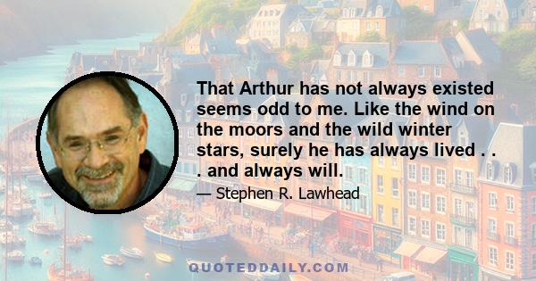 That Arthur has not always existed seems odd to me. Like the wind on the moors and the wild winter stars, surely he has always lived . . . and always will.