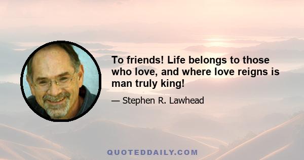 To friends! Life belongs to those who love, and where love reigns is man truly king!