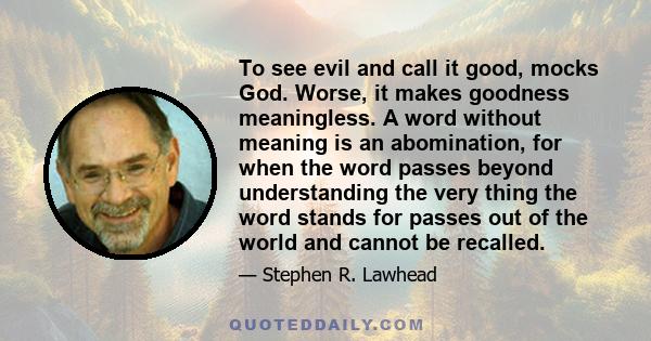 To see evil and call it good, mocks God. Worse, it makes goodness meaningless. A word without meaning is an abomination, for when the word passes beyond understanding the very thing the word stands for passes out of the 