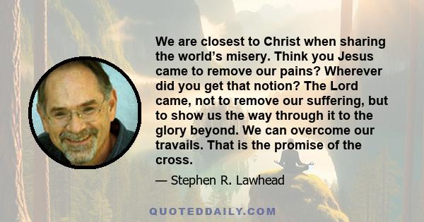 We are closest to Christ when sharing the world’s misery. Think you Jesus came to remove our pains? Wherever did you get that notion? The Lord came, not to remove our suffering, but to show us the way through it to the