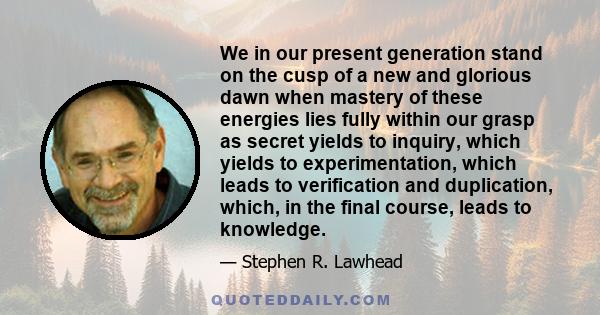 We in our present generation stand on the cusp of a new and glorious dawn when mastery of these energies lies fully within our grasp as secret yields to inquiry, which yields to experimentation, which leads to