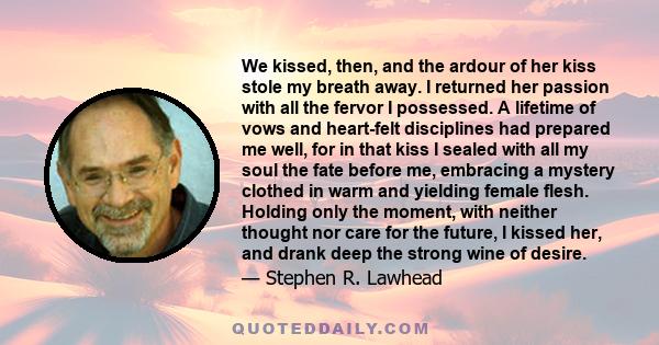 We kissed, then, and the ardour of her kiss stole my breath away. I returned her passion with all the fervor I possessed. A lifetime of vows and heart-felt disciplines had prepared me well, for in that kiss I sealed