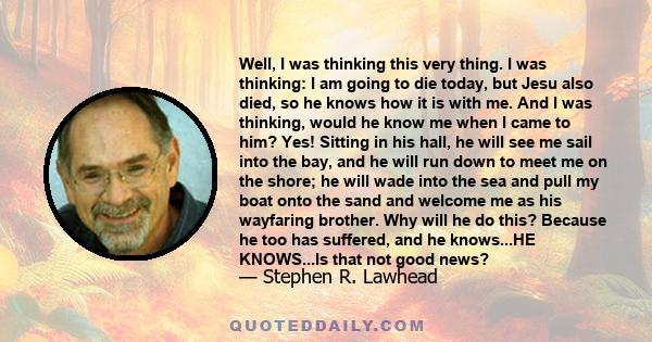 Well, I was thinking this very thing. I was thinking: I am going to die today, but Jesu also died, so he knows how it is with me. And I was thinking, would he know me when I came to him? Yes! Sitting in his hall, he