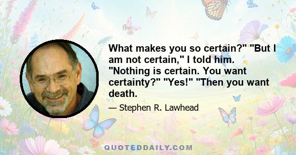 What makes you so certain? But I am not certain, I told him. Nothing is certain. You want certainty? Yes! Then you want death.