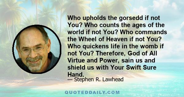 Who upholds the gorsedd if not You? Who counts the ages of the world if not You? Who commands the Wheel of Heaven if not You? Who quickens life in the womb if not You? Therefore, God of All Virtue and Power, sain us and 