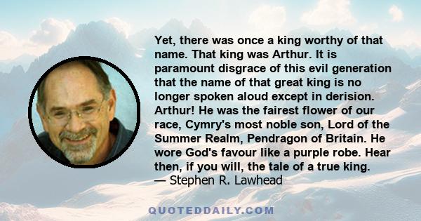 Yet, there was once a king worthy of that name. That king was Arthur. It is paramount disgrace of this evil generation that the name of that great king is no longer spoken aloud except in derision. Arthur! He was the