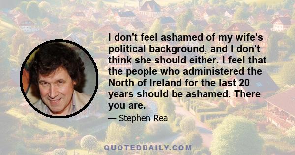 I don't feel ashamed of my wife's political background, and I don't think she should either. I feel that the people who administered the North of Ireland for the last 20 years should be ashamed. There you are.