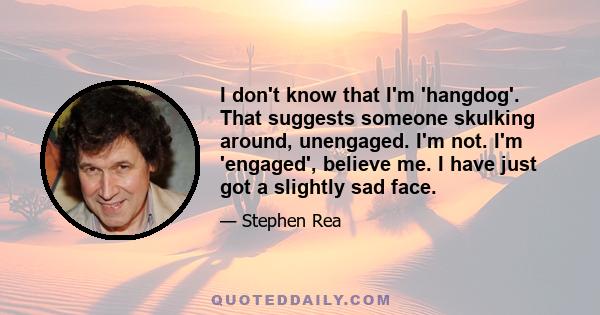 I don't know that I'm 'hangdog'. That suggests someone skulking around, unengaged. I'm not. I'm 'engaged', believe me. I have just got a slightly sad face.