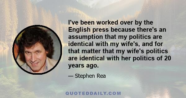 I've been worked over by the English press because there's an assumption that my politics are identical with my wife's, and for that matter that my wife's politics are identical with her politics of 20 years ago.