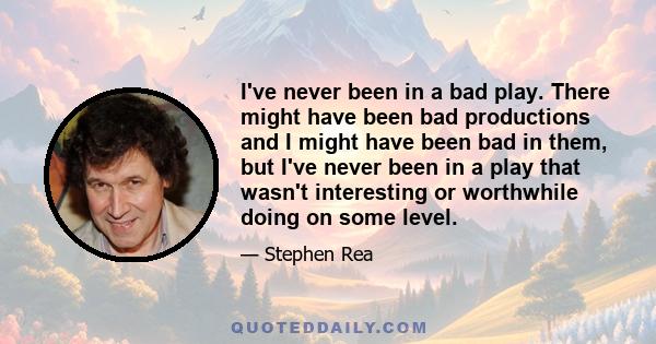 I've never been in a bad play. There might have been bad productions and I might have been bad in them, but I've never been in a play that wasn't interesting or worthwhile doing on some level.