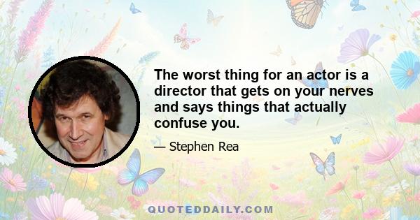 The worst thing for an actor is a director that gets on your nerves and says things that actually confuse you.