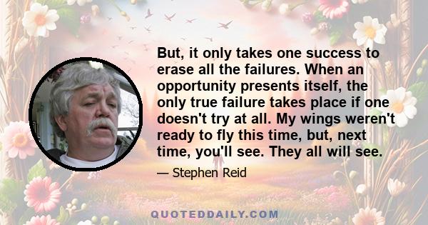 But, it only takes one success to erase all the failures. When an opportunity presents itself, the only true failure takes place if one doesn't try at all. My wings weren't ready to fly this time, but, next time, you'll 