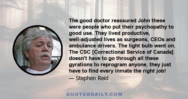 The good doctor reassured John these were people who put their psychopathy to good use. They lived productive, well-adjusted lives as surgeons, CEOs and ambulance drivers. The light bulb went on. The CSC [Correctional