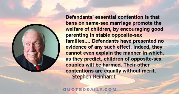 Defendants' essential contention is that bans on same-sex marriage promote the welfare of children, by encouraging good parenting in stable opposite-sex families.... Defendants have presented no evidence of any such