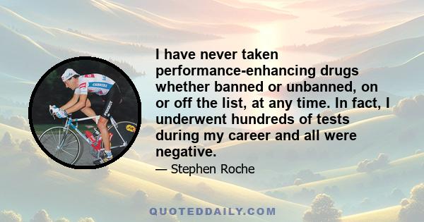 I have never taken performance-enhancing drugs whether banned or unbanned, on or off the list, at any time. In fact, I underwent hundreds of tests during my career and all were negative.