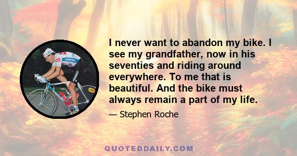 I never want to abandon my bike. I see my grandfather, now in his seventies and riding around everywhere. To me that is beautiful. And the bike must always remain a part of my life.