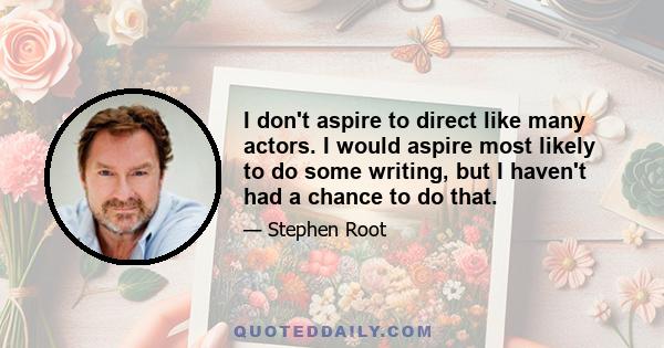 I don't aspire to direct like many actors. I would aspire most likely to do some writing, but I haven't had a chance to do that.