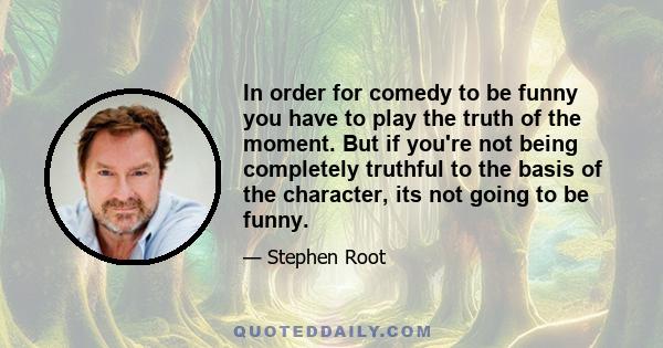 In order for comedy to be funny you have to play the truth of the moment. But if you're not being completely truthful to the basis of the character, its not going to be funny.