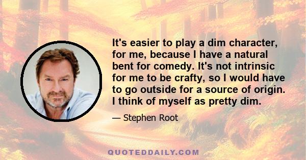 It's easier to play a dim character, for me, because I have a natural bent for comedy. It's not intrinsic for me to be crafty, so I would have to go outside for a source of origin. I think of myself as pretty dim.