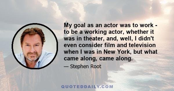 My goal as an actor was to work - to be a working actor, whether it was in theater, and, well, I didn't even consider film and television when I was in New York, but what came along, came along.