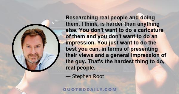 Researching real people and doing them, I think, is harder than anything else. You don't want to do a caricature of them and you don't want to do an impression. You just want to do the best you can, in terms of