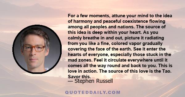 For a few moments, attune your mind to the idea of harmony and peaceful coexistence flowing among all peoples and nations. The source of this idea is deep within your heart. As you calmly breathe in and out, picture it