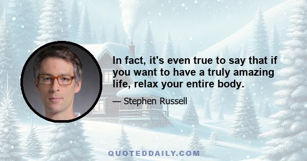 In fact, it's even true to say that if you want to have a truly amazing life, relax your entire body.