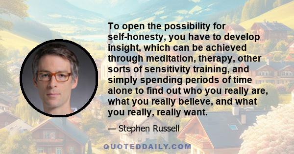 To open the possibility for self-honesty, you have to develop insight, which can be achieved through meditation, therapy, other sorts of sensitivity training, and simply spending periods of time alone to find out who