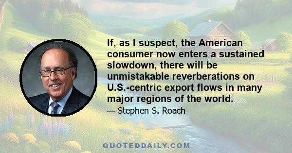 If, as I suspect, the American consumer now enters a sustained slowdown, there will be unmistakable reverberations on U.S.-centric export flows in many major regions of the world.