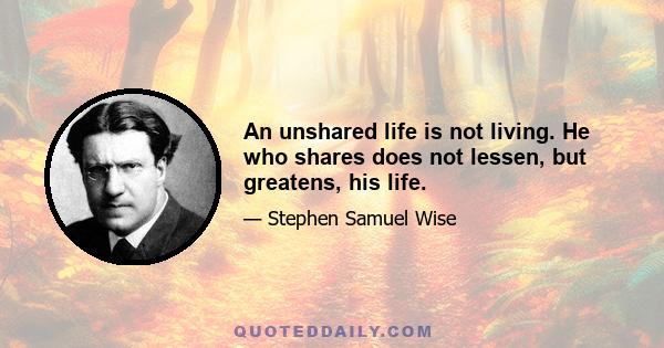 An unshared life is not living. He who shares does not lessen, but greatens, his life.