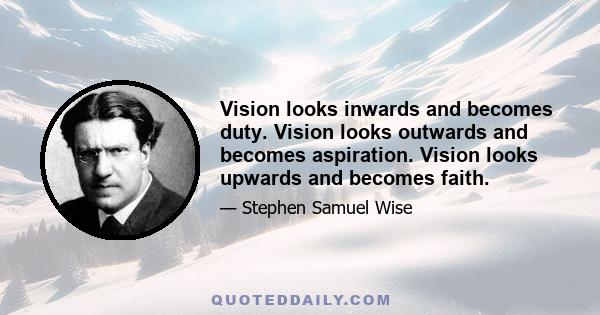 Vision looks inwards and becomes duty. Vision looks outwards and becomes aspiration. Vision looks upwards and becomes faith.