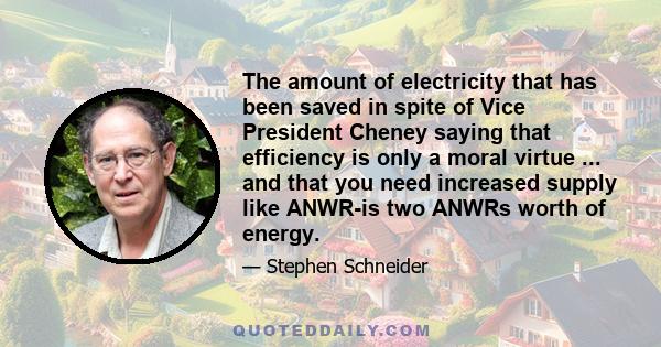 The amount of electricity that has been saved in spite of Vice President Cheney saying that efficiency is only a moral virtue ... and that you need increased supply like ANWR-is two ANWRs worth of energy.